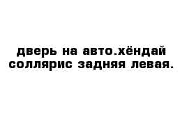 дверь на авто.хёндай соллярис задняя левая.